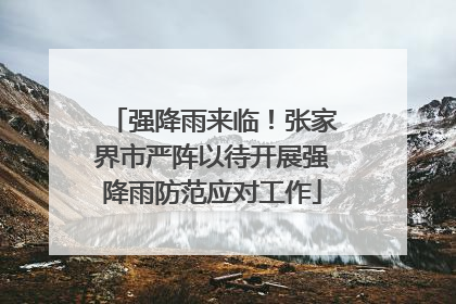 强降雨来临！张家界市严阵以待开展强降雨防范应对工作