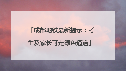 成都地铁最新提示:考生及家长可走绿色通道