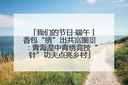 我们的节日·端午丨香包“绣”出共富图景：青海湟中青绣竞技“针”功夫点亮乡村