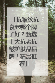 抗皱纹抗衰老哪个牌子好？甄选十大抗老抗皱护肤品品牌！精品推荐