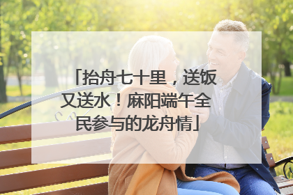 抬舟七十里，送饭又送水！麻阳端午全民参与的龙舟情