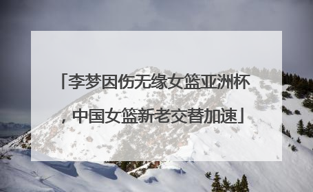 李梦因伤无缘女篮亚洲杯，中国女篮新老交替加速