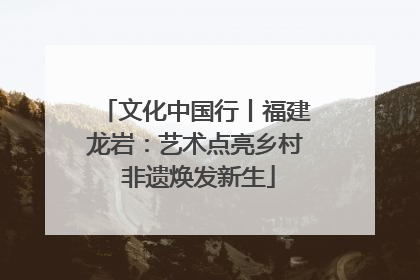 文化中国行丨福建龙岩：艺术点亮乡村 非遗焕发新生