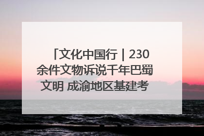 文化中国行｜230余件文物诉说千年巴蜀文明 成渝地区基建考古成果展开展