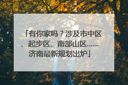 有你家吗？涉及市中区、起步区、南部山区……济南最新规划出炉