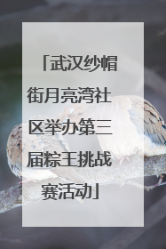 武汉纱帽街月亮湾社区举办第三届粽王挑战赛活动