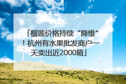 榴莲价格持续“降维”！杭州有水果批发商户一天卖出近2000箱