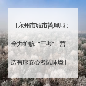 永州市城市管理局：全力护航“三考” 营造有序安心考试环境