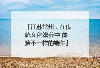 江苏常州：在传统文化滋养中 体验不一样的端午