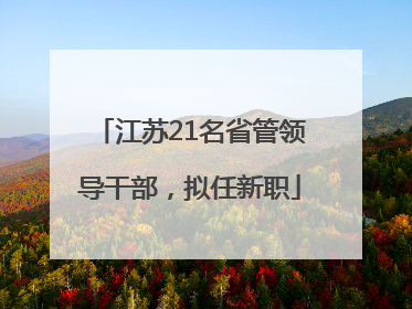 江苏21名省管领导干部，拟任新职