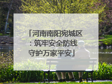 河南南阳宛城区：筑牢安全防线 守护万家平安