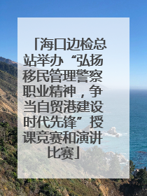海口边检总站举办“弘扬移民管理警察职业精神，争当自贸港建设时代先锋”授课竞赛和演讲比赛