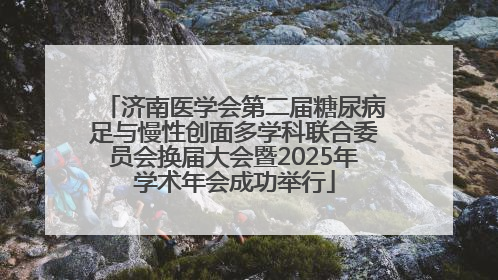 济南医学会第二届糖尿病足与慢性创面多学科联合委员会换届大会暨2025年学术年会成功举行