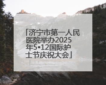 济宁市第一人民医院举办2025年5•12国际护士节庆祝大会