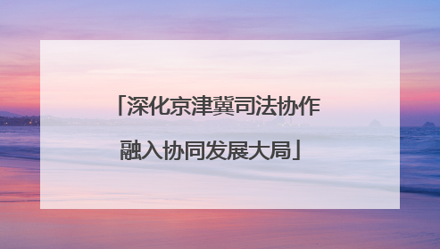深化京津冀司法协作 融入协同发展大局