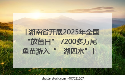 湖南省开展2025年全国“放鱼日” 7200多万尾鱼苗游入“一湖四水”