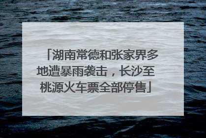 湖南常德和张家界多地遭暴雨袭击，长沙至桃源火车票全部停售