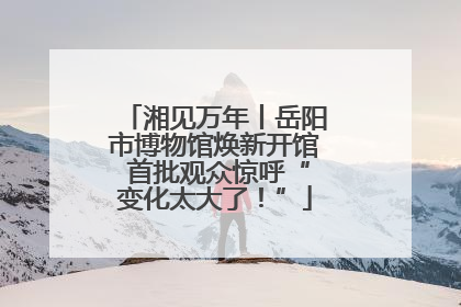 湘见万年丨岳阳市博物馆焕新开馆 首批观众惊呼“变化太大了！”