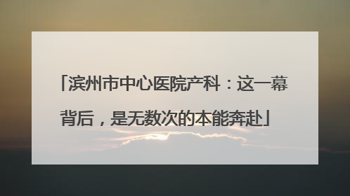 滨州市中心医院产科：这一幕背后，是无数次的本能奔赴