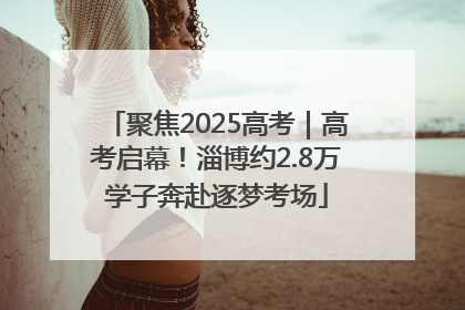 聚焦2025高考｜高考启幕！淄博约2.8万学子奔赴逐梦考场