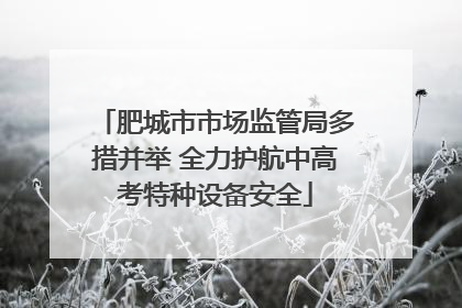 肥城市市场监管局多措并举 全力护航中高考特种设备安全