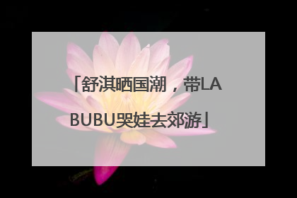 舒淇晒国潮，带LABUBU哭娃去郊游
