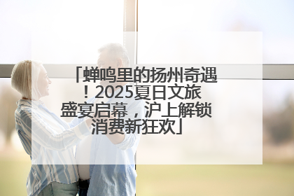 蝉鸣里的扬州奇遇！2025夏日文旅盛宴启幕，沪上解锁消费新狂欢