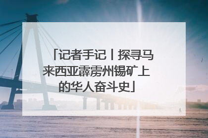 记者手记丨探寻马来西亚霹雳州锡矿上的华人奋斗史