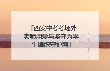 西安中考考场外 老师用爱与坚守为学生编织守护网