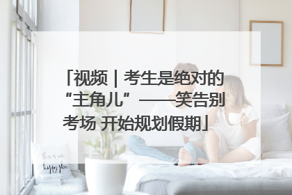 视频｜考生是绝对的“主角儿”——笑告别考场 开始规划假期