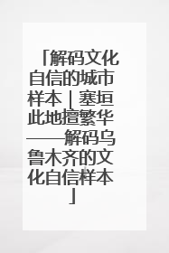 解码文化自信的城市样本｜塞垣此地擅繁华——解码乌鲁木齐的文化自信样本
