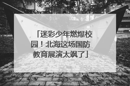 迷彩少年燃爆校园！北海这场国防教育展演太飒了