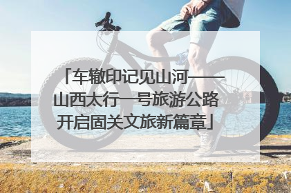 车辙印记见山河——山西太行一号旅游公路开启固关文旅新篇章