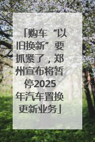 购车“以旧换新”要抓紧了，郑州宣布将暂停2025年汽车置换更新业务