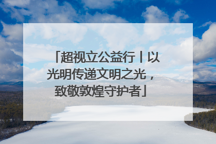超视立公益行丨以光明传递文明之光，致敬敦煌守护者