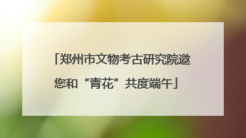 郑州市文物考古研究院邀您和“青花”共度端午