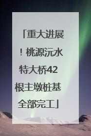 重大进展！桃源沅水特大桥42根主墩桩基全部完工