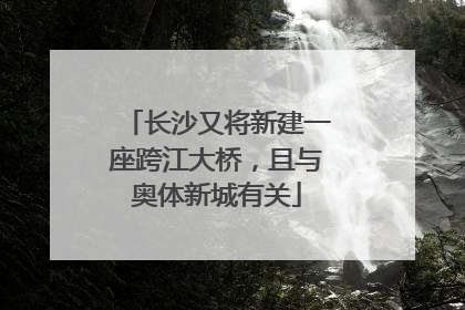 长沙又将新建一座跨江大桥，且与奥体新城有关