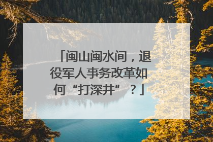 闽山闽水间，退役军人事务改革如何“打深井”？