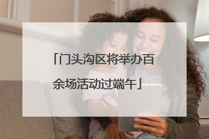 门头沟区将举办百余场活动过端午