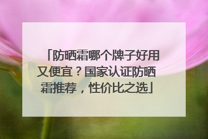 防晒霜哪个牌子好用又便宜？国家认证防晒霜推荐，性价比之选