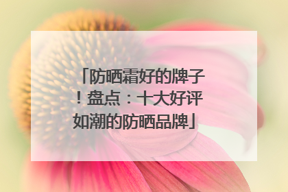 防晒霜好的牌子！盘点：十大好评如潮的防晒品牌