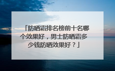 防晒霜排名榜前十名哪个效果好，男士防晒霜多少钱防晒效果好？