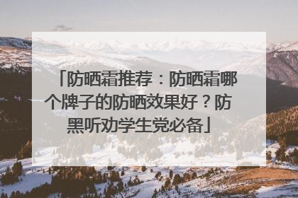 防晒霜推荐：防晒霜哪个牌子的防晒效果好？防黑听劝学生党必备