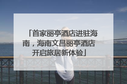 首家丽亭酒店进驻海南，海南文昌丽亭酒店开启旅居新体验