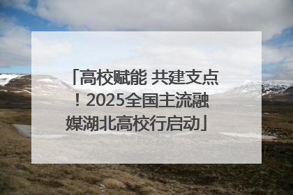 高校赋能 共建支点！2025全国主流融媒湖北高校行启动
