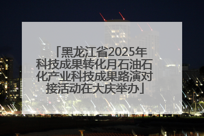 黑龙江省2025年科技成果转化月石油石化产业科技成果路演对接活动在大庆举办