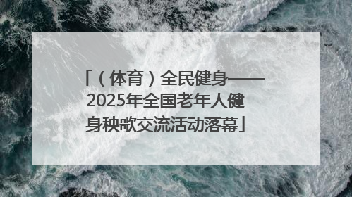 （体育）全民健身——2025年全国老年人健身秧歌交流活动落幕