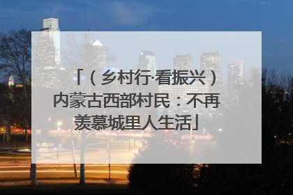 （乡村行·看振兴）内蒙古西部村民：不再羡慕城里人生活