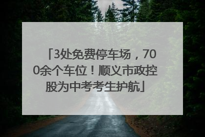 3处免费停车场，700余个车位！顺义市政控股为中考考生护航
